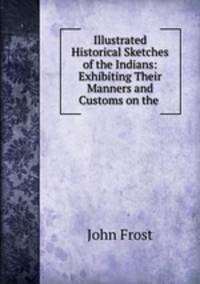 Illustrated Historical Sketches of the Indians: Exhibiting Their Manners and Customs on the .