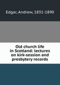 Old church life in Scotland: lectures on kirk-session and presbytery records