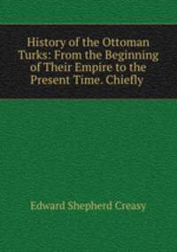 History of the Ottoman Turks: From the Beginning of Their Empire to the Present Time. Chiefly .
