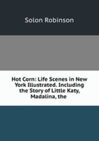 Hot Corn: Life Scenes in New York Illustrated. Including the Story of Little Katy, Madalina, the .