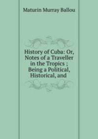 History of Cuba: Or, Notes of a Traveller in the Tropics ; Being a Political, Historical, and .