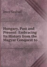 Hungary, Past and Present: Embracing Its History from the Magyar Conquest to .