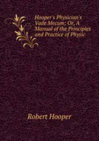 Hooper`s Physician`s Vade Mecum; Or, A Manual of the Principles and Practice of Physic