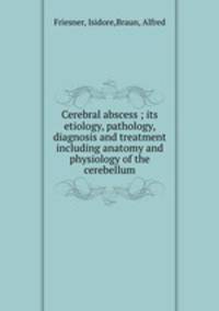 Cerebral abscess ; its etiology, pathology, diagnosis and treatment including anatomy and physiology of the cerebellum
