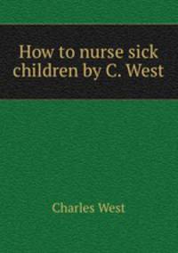How to nurse sick children by C. West.