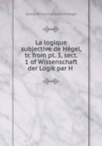 La logique subjective de Hegel, tr. from pt. 3, sect. 1 of Wissenschaft der Logik par H .