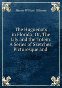 The Huguenots in Florida; Or, The Lily and the Totem: A Series of Sketches, Picturesque and .