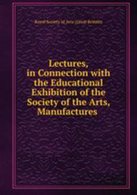 Lectures, in Connection with the Educational Exhibition of the Society of the Arts, Manufactures .