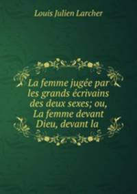 La femme jugee par les grands ecrivains des deux sexes; ou, La femme devant Dieu, devant la .