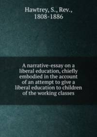 A narrative-essay on a liberal education, chiefly embodied in the account of an attempt to give a liberal education to children of the working classes