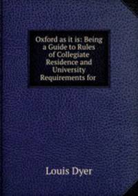 Oxford as it is: Being a Guide to Rules of Collegiate Residence and University Requirements for .
