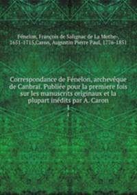 Correspondance de Fenelon, archeveque de Canbrai. Publiee pour la premiere fois sur les manuscrits originaux et la plupart inedits par A. Caron