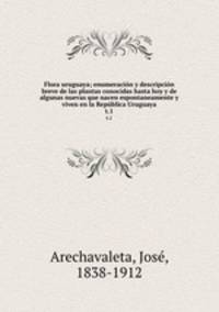 Flora uruguaya; enumeracin y descripcin breve de las plantas conocidas hasta hoy y de algunas nuevas que nacen espontaneamente y viven en la Repblica Uruguaya. t.1