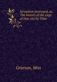 Jerusalem destroyed, or, The history of the siege of that city by Titus