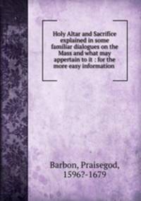Holy Altar and Sacrifice explained in some familiar dialogues on the Mass and what may appertain to it : for the more easy information .