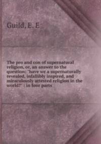 The pro and con of supernatural religion, or, an answer to the question: "have we a supernaturally revealed, infallibly inspired, and miraculously attested religion in the world?" : in four parts