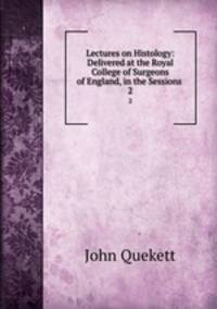 Lectures on Histology: Delivered at the Royal College of Surgeons of England, in the Sessions .. 2