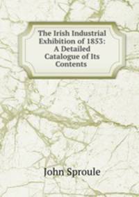 The Irish Industrial Exhibition of 1853: A Detailed Catalogue of Its Contents .