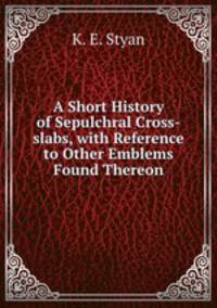 A Short History of Sepulchral Cross-slabs, with Reference to Other Emblems Found Thereon.