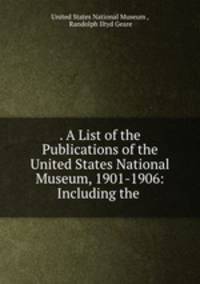 . A List of the Publications of the United States National Museum, 1901-1906: Including the .