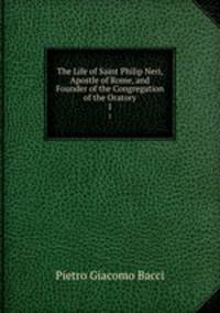The Life of Saint Philip Neri, Apostle of Rome, and Founder of the Congregation of the Oratory. 1