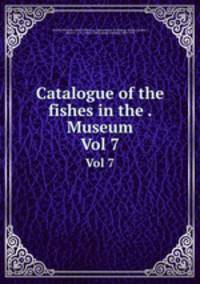 Catalogue of the fishes in the . Museum. Vol 7