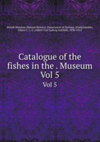 Catalogue of the fishes in the . Museum. Vol 5