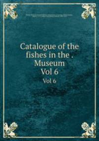 Catalogue of the fishes in the . Museum. Vol 6