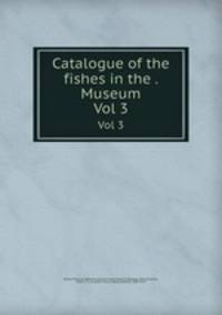 Catalogue of the fishes in the . Museum. Vol 3