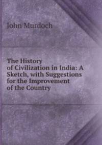 The History of Civilization in India: A Sketch, with Suggestions for the Improvement of the Country
