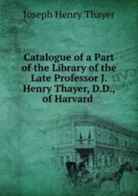 Catalogue of a Part of the Library of the Late Professor J. Henry Thayer, D.D., of Harvard .