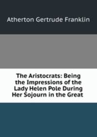 The Aristocrats: Being the Impressions of the Lady Helen Pole During Her Sojourn in the Great .