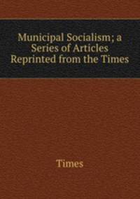 Municipal Socialism; a Series of Articles Reprinted from the Times.