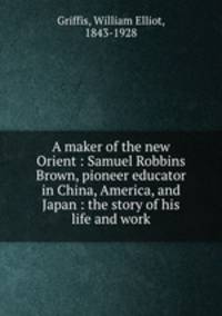 A maker of the new Orient : Samuel Robbins Brown, pioneer educator in China, America, and Japan : the story of his life and work