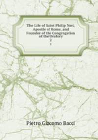 The Life of Saint Philip Neri, Apostle of Rome, and Founder of the Congregation of the Oratory. 2