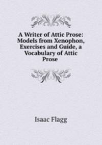 A Writer of Attic Prose: Models from Xenophon, Exercises and Guide, a Vocabulary of Attic Prose .