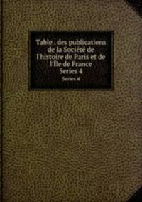 Table . des publications de la Socit de l`histoire de Paris et de l`le de France. Series 4