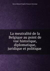 La meutralite de la Belgique au point de vue historique, diplomatique, juridique et politique .