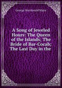 A Song of Jeweled Hours: The Queen of the Islands; The Bride of Bar-Cocab; The Last Day in the .
