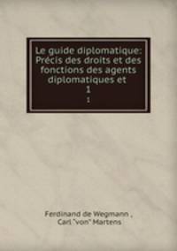 Le guide diplomatique: Prcis des droits et des fonctions des agents diplomatiques et .. 1