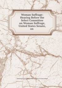 Woman Suffrage: Hearing Before the Select Committee on Woman Suffrage, United States Senate, on .