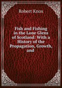 Fish and Fishing in the Lone Glens of Scotland: With a History of the Propagation, Growth, and .