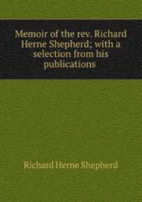 Memoir of the rev. Richard Herne Shepherd; with a selection from his publications .