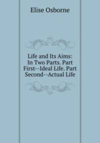Life and Its Aims: In Two Parts. Part First--Ideal Life. Part Second--Actual Life