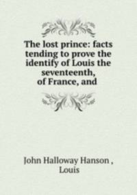 The lost prince: facts tending to prove the identify of Louis the seventeenth, of France, and .