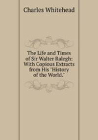 The Life and Times of Sir Walter Ralegh: With Copious Extracts from His "History of the World."