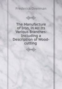 The Manufacture of Iron, in All Its Various Branches: Including a Description of Wood-cutting .