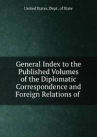 General Index to the Published Volumes of the Diplomatic Correspondence and Foreign Relations of .