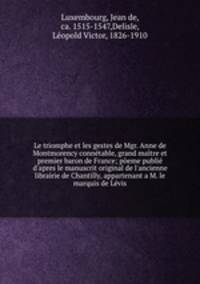 Le triomphe et les gestes de Mgr. Anne de Montmorency connetable, grand maitre et premier baron de France; poeme publie d
