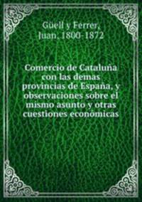 Comercio de Cataluna con las demas provincias de Espana, y observaciones sobre el mismo asunto y otras cuestiones economicas